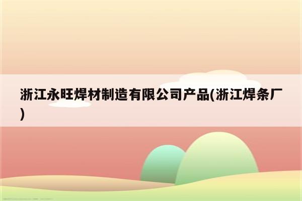 浙江永旺焊材制造有限公司产品(浙江焊条厂)