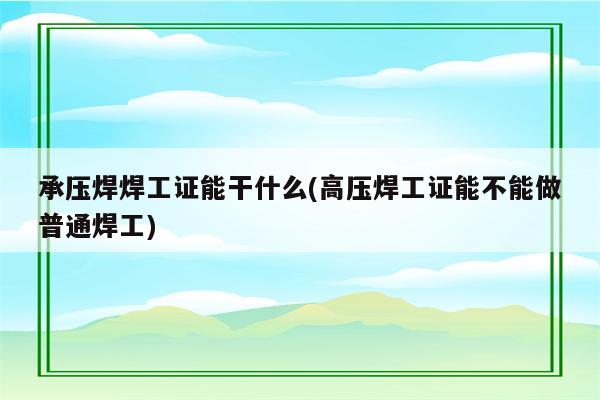 承压焊焊工证能干什么(高压焊工证能不能做普通焊工)