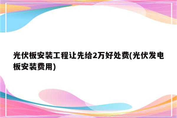 光伏板安装工程让先给2万好处费(光伏发电板安装费用)