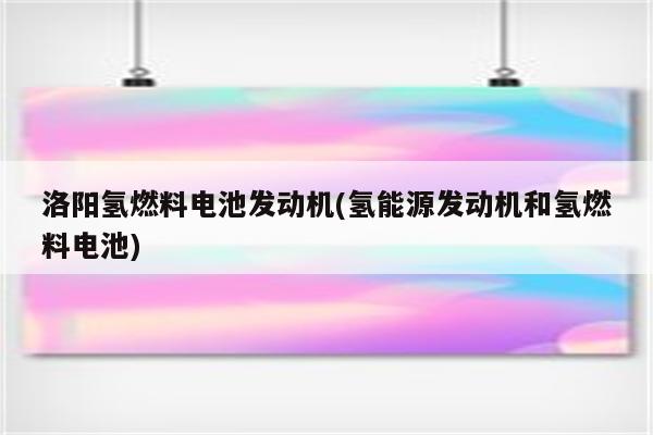 洛阳氢燃料电池发动机(氢能源发动机和氢燃料电池)