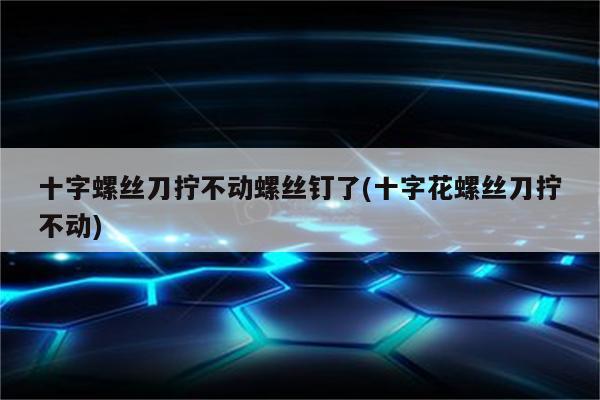 十字螺丝刀拧不动螺丝钉了(十字花螺丝刀拧不动)