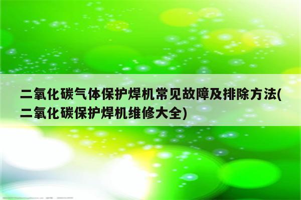 二氧化碳气体保护焊机常见故障及排除方法(二氧化碳保护焊机维修大全)