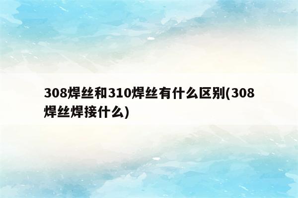 308焊丝和310焊丝有什么区别(308焊丝焊接什么)