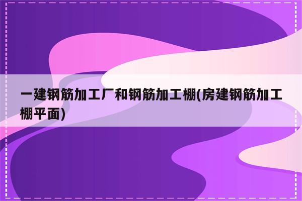 一建钢筋加工厂和钢筋加工棚(房建钢筋加工棚平面)