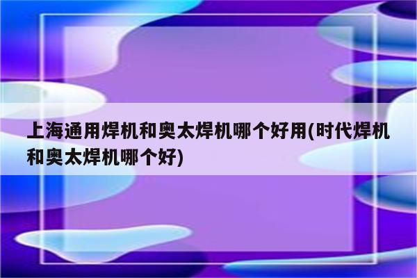 上海通用焊机和奥太焊机哪个好用(时代焊机和奥太焊机哪个好)