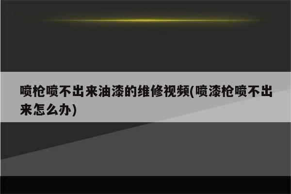 喷枪喷不出来油漆的维修视频(喷漆枪喷不出来怎么办)