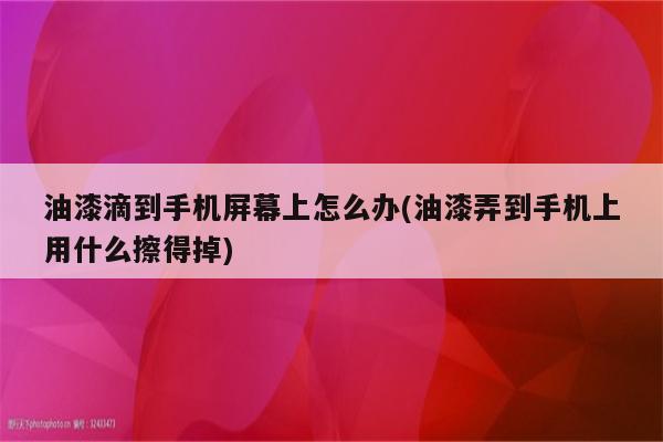 油漆滴到手机屏幕上怎么办(油漆弄到手机上用什么擦得掉)