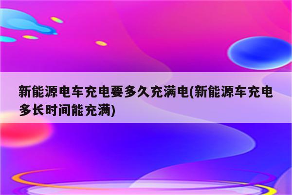 新能源电车充电要多久充满电(新能源车充电多长时间能充满)