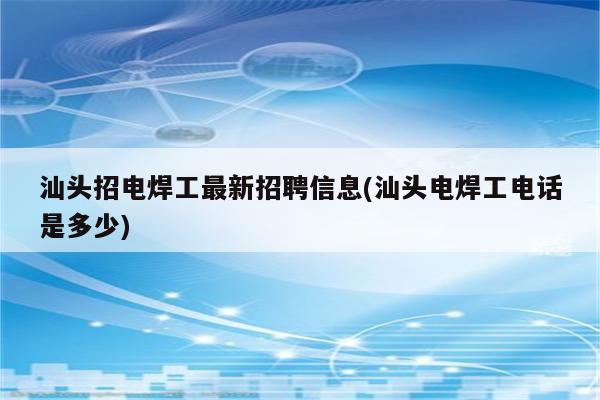 汕头招电焊工最新招聘信息(汕头电焊工电话是多少)