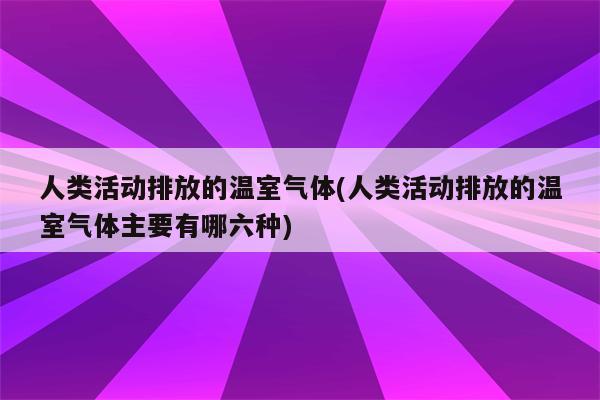 人类活动排放的温室气体(人类活动排放的温室气体主要有哪六种)