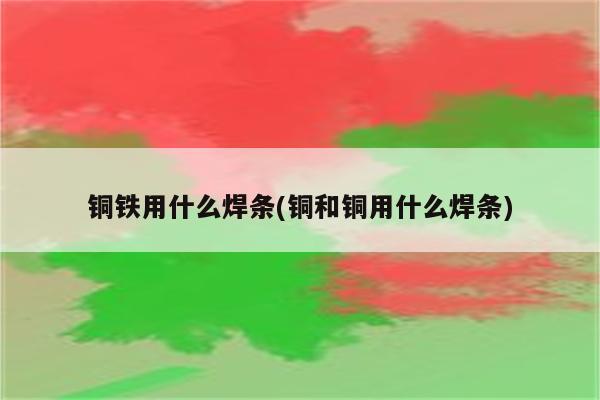 铜铁用什么焊条(铜和铜用什么焊条)