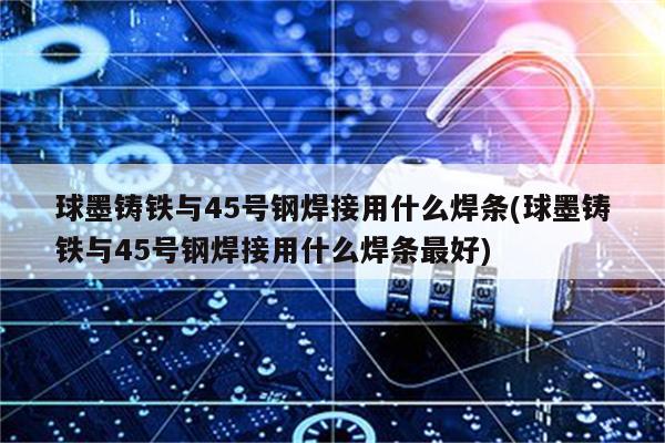 球墨铸铁与45号钢焊接用什么焊条(球墨铸铁与45号钢焊接用什么焊条最好)