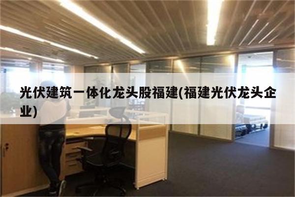 光伏建筑一体化龙头股福建(福建光伏龙头企业)