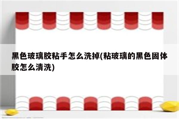 黑色玻璃胶粘手怎么洗掉(粘玻璃的黑色固体胶怎么清洗)