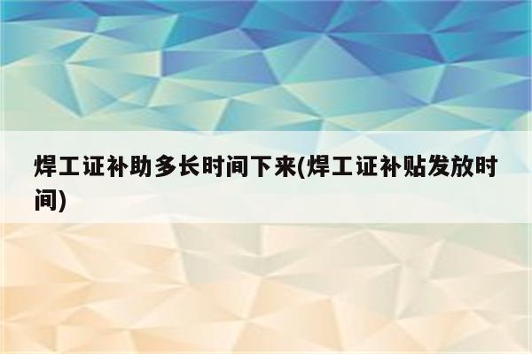 焊工证补助多长时间下来(焊工证补贴发放时间)