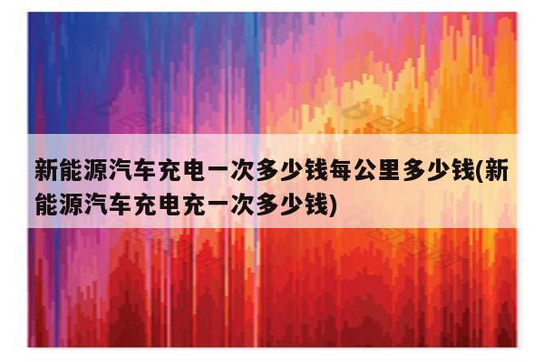 新能源汽车充电一次多少钱每公里多少钱(新能源汽车充电充一次多少钱)