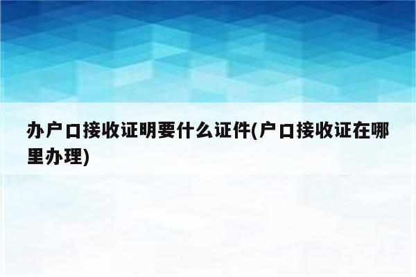 办户口接收证明要什么证件(户口接收证在哪里办理)