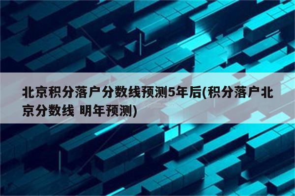 北京积分落户分数线预测5年后(积分落户北京分数线 明年预测)