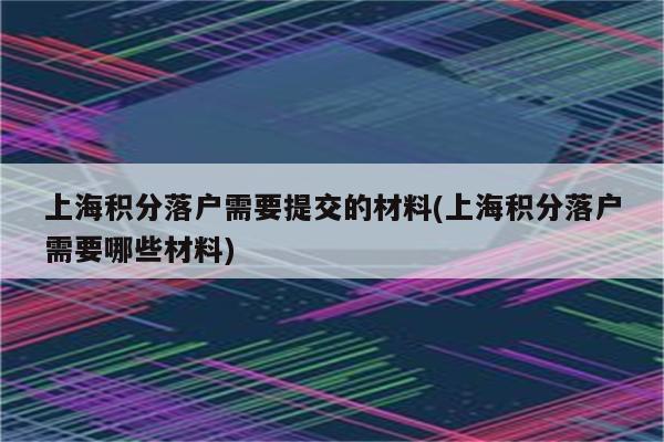 上海积分落户需要提交的材料(上海积分落户需要哪些材料)