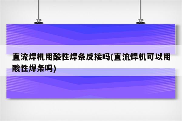 直流焊机用酸性焊条反接吗(直流焊机可以用酸性焊条吗)