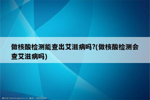 做核酸检测能查出艾滋病吗?(做核酸检测会查艾滋病吗)