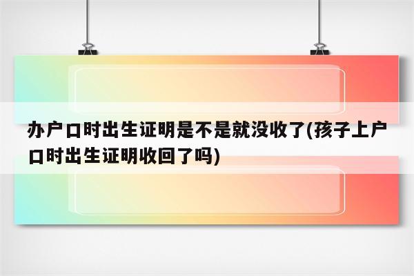 办户口时出生证明是不是就没收了(孩子上户口时出生证明收回了吗)