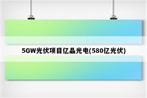 5GW光伏项目亿晶光电(580亿光伏)