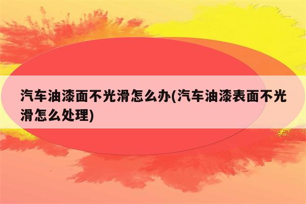 汽车油漆面不光滑怎么办(汽车油漆表面不光滑怎么处理)