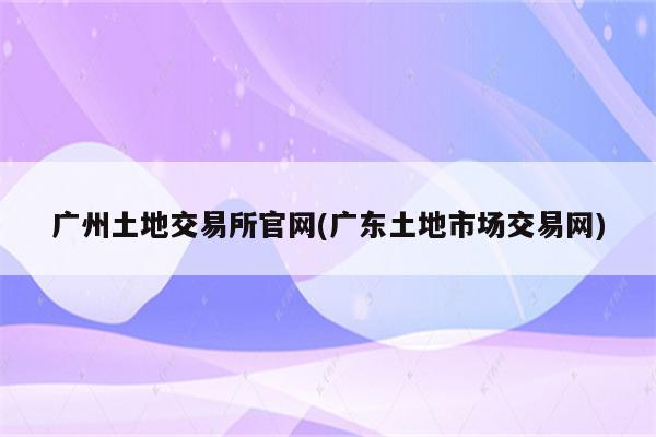 广州土地交易所官网(广东土地市场交易网)