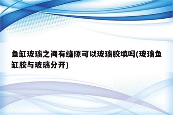 鱼缸玻璃之间有缝隙可以玻璃胶填吗(玻璃鱼缸胶与玻璃分开)