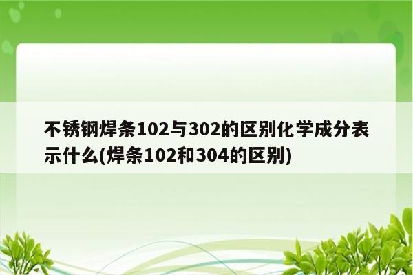 不锈钢焊条102与302的区别化学成分表示什么(焊条102和304的区别)