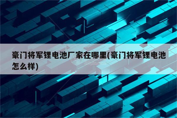 豪门将军锂电池厂家在哪里(豪门将军锂电池怎么样)