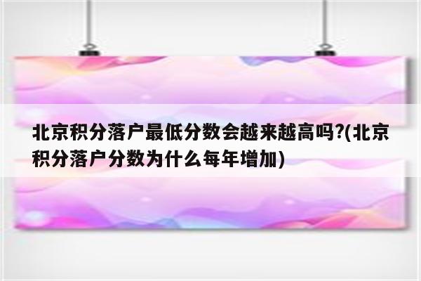 北京积分落户最低分数会越来越高吗?(北京积分落户分数为什么每年增加)