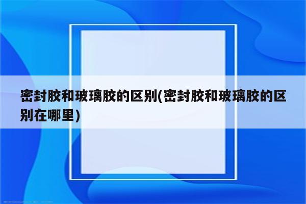 密封胶和玻璃胶的区别(密封胶和玻璃胶的区别在哪里)