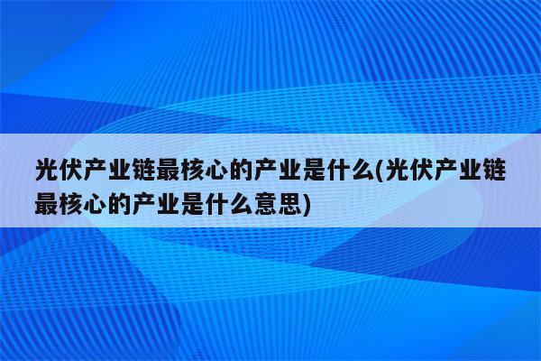 光伏产业链最核心的产业是什么(光伏产业链最核心的产业是什么意思)