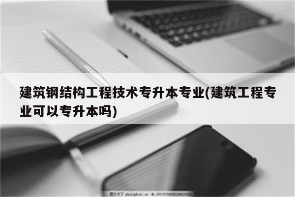 建筑钢结构工程技术专升本专业(建筑工程专业可以专升本吗)