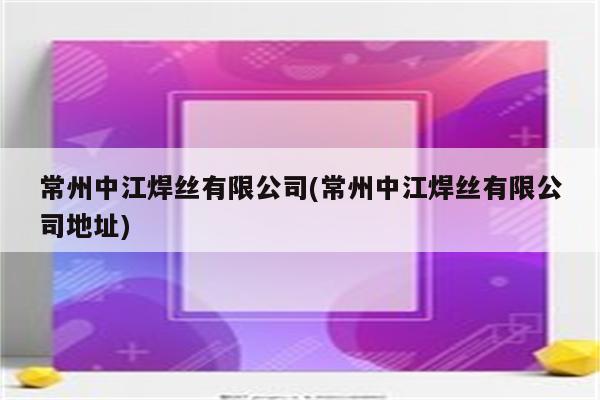 常州中江焊丝有限公司(常州中江焊丝有限公司地址)