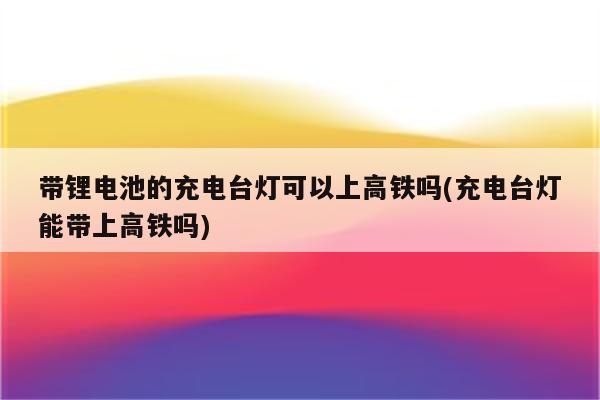 带锂电池的充电台灯可以上高铁吗(充电台灯能带上高铁吗)