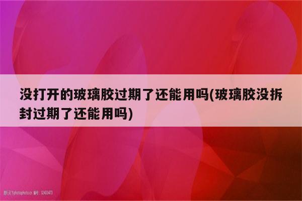 没打开的玻璃胶过期了还能用吗(玻璃胶没拆封过期了还能用吗)