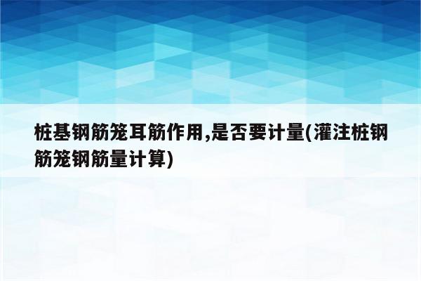 桩基钢筋笼耳筋作用,是否要计量(灌注桩钢筋笼钢筋量计算)