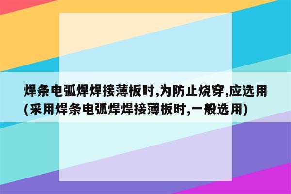 焊条电弧焊焊接薄板时,为防止烧穿,应选用(采用焊条电弧焊焊接薄板时,一般选用)