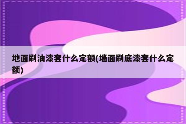 地面刷油漆套什么定额(墙面刷底漆套什么定额)