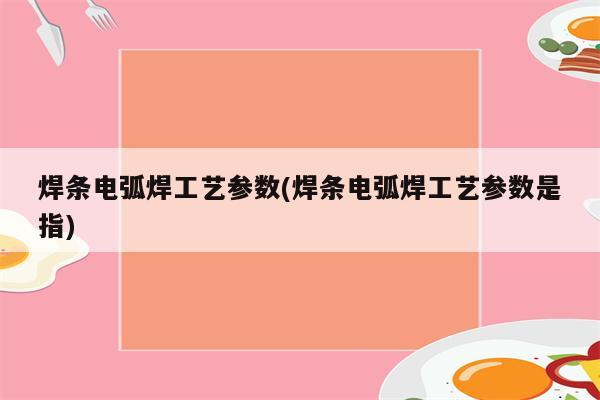 焊条电弧焊工艺参数(焊条电弧焊工艺参数是指)