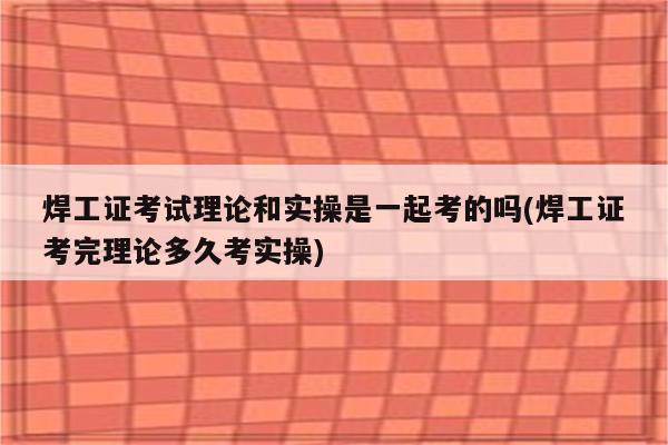 焊工证考试理论和实操是一起考的吗(焊工证考完理论多久考实操)