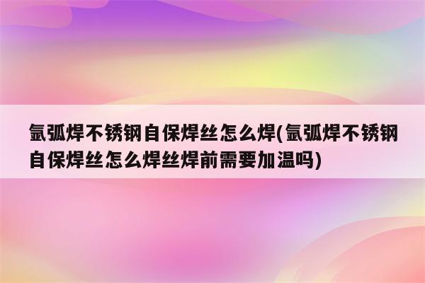 氩弧焊不锈钢自保焊丝怎么焊(氩弧焊不锈钢自保焊丝怎么焊丝焊前需要加温吗)