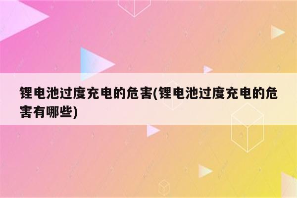 锂电池过度充电的危害(锂电池过度充电的危害有哪些)