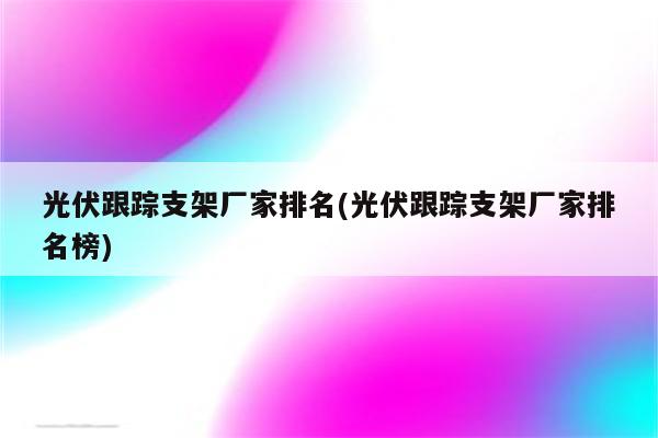 光伏跟踪支架厂家排名(光伏跟踪支架厂家排名榜)