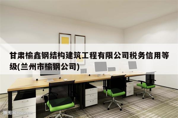 甘肃榆鑫钢结构建筑工程有限公司税务信用等级(兰州市榆钢公司)