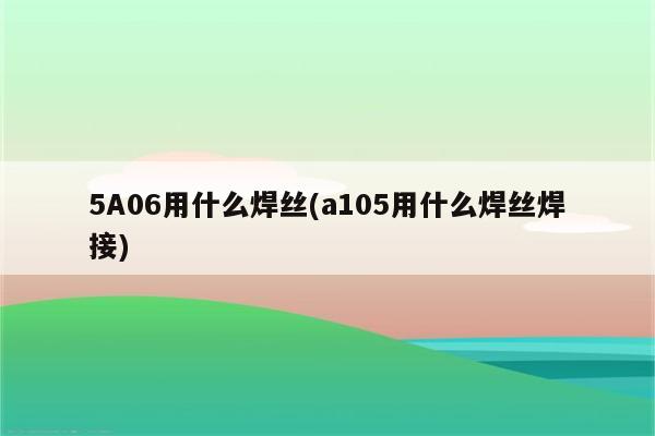 5A06用什么焊丝(a105用什么焊丝焊接)