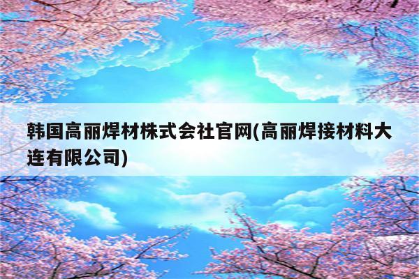 韩国高丽焊材株式会社官网(高丽焊接材料大连有限公司)